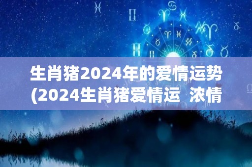 生肖猪2024年的爱情运势(2024生肖猪爱情运  浓情蜜意多又甜)