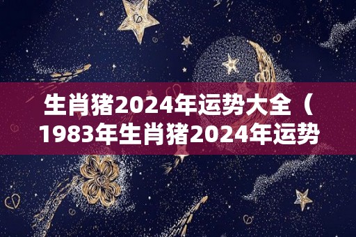 生肖猪2024年运势大全（1983年生肖猪2024年运势大全）