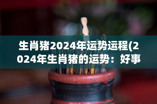 生肖猪2024年运势运程(2024年生肖猪的运势：好事连连，财源滚滚来！)