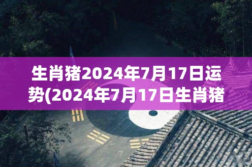 生肖猪2024年7月17日运势(2024年7月17日生肖猪今日运势如何？)