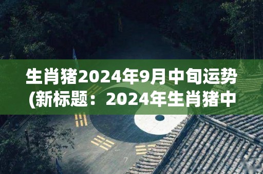 生肖猪2024年9月中旬运势(新标题：2024年生肖猪中旬运势)