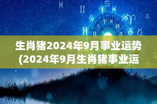 生肖猪2024年9月事业运势(2024年9月生肖猪事业运：前途光明，勿过于高估自我。)