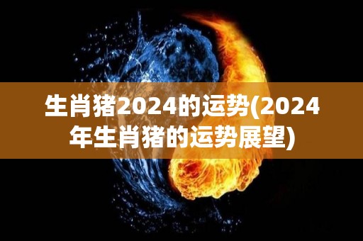 生肖猪2024的运势(2024年生肖猪的运势展望)