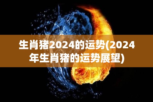 生肖猪2024的运势(2024年生肖猪的运势展望)