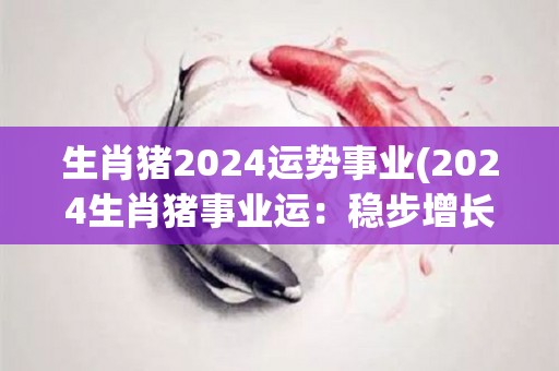 生肖猪2024运势事业(2024生肖猪事业运：稳步增长，成功到手)