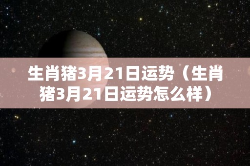 生肖猪3月21日运势（生肖猪3月21日运势怎么样）