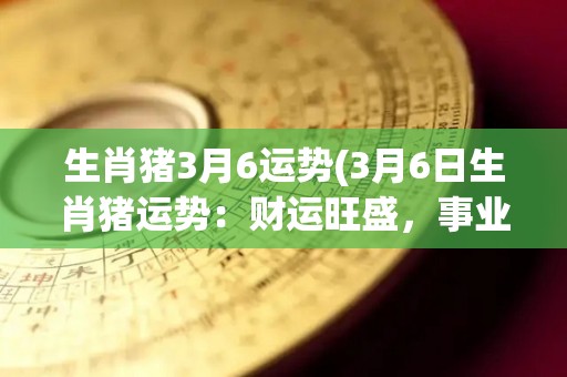 生肖猪3月6运势(3月6日生肖猪运势：财运旺盛，事业发展顺利)