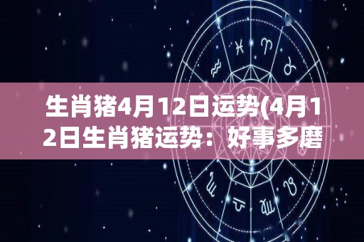 生肖猪4月12日运势(4月12日生肖猪运势：好事多磨，需努力奋斗。)