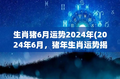 生肖猪6月运势2024年(2024年6月，猪年生肖运势揭秘)