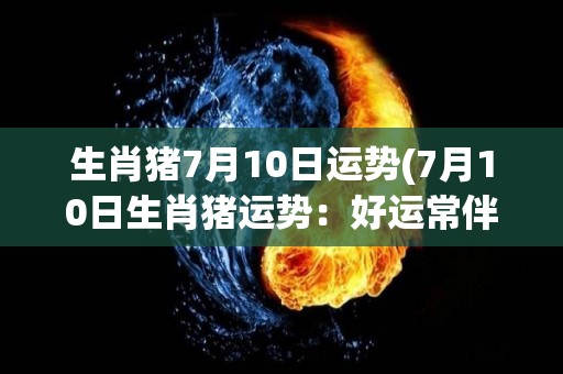 生肖猪7月10日运势(7月10日生肖猪运势：好运常伴，事业财运双丰收)