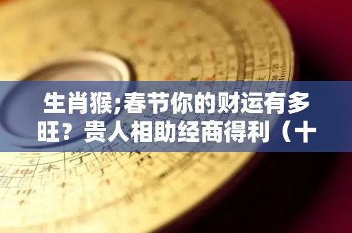 生肖猴;春节你的财运有多旺？贵人相助经商得利（十二生肖猴的旺财旺运）