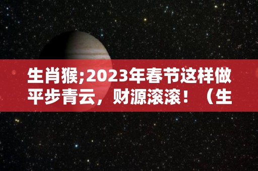 生肖猴;2023年春节这样做平步青云，财源滚滚！（生肖猴2023年运程）