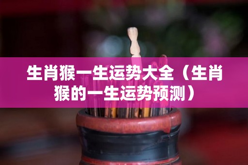 生肖猴一生运势大全（生肖猴的一生运势预测）