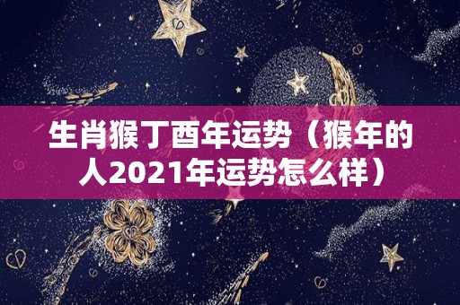 生肖猴丁酉年运势（猴年的人2021年运势怎么样）