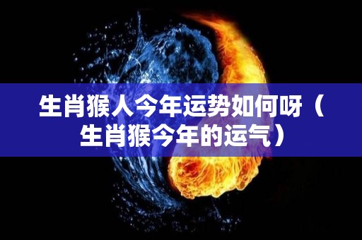生肖猴人今年运势如何呀（生肖猴今年的运气）