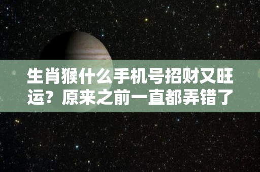 生肖猴什么手机号招财又旺运？原来之前一直都弄错了！（属猴的最旺的手机号）