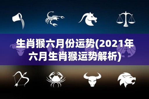 生肖猴六月份运势(2021年六月生肖猴运势解析)