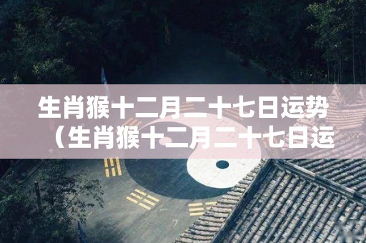 生肖猴十二月二十七日运势（生肖猴十二月二十七日运势怎么样）
