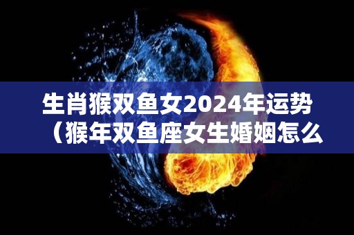 生肖猴双鱼女2024年运势（猴年双鱼座女生婚姻怎么样）