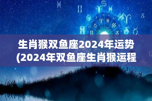 生肖猴双鱼座2024年运势(2024年双鱼座生肖猴运程大揭秘)