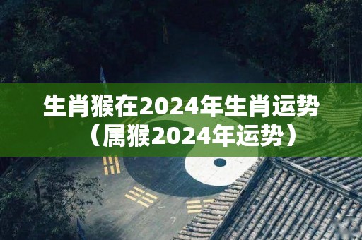 生肖猴在2024年生肖运势（属猴2024年运势）