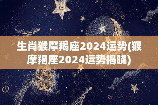 生肖猴摩羯座2024运势(猴摩羯座2024运势揭晓)