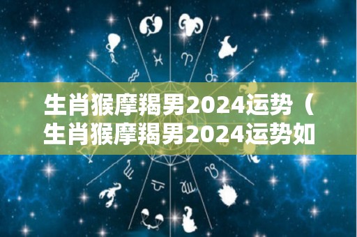 生肖猴摩羯男2024运势（生肖猴摩羯男2024运势如何）