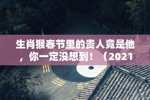 生肖猴春节里的贵人竟是他，你一定没想到！（2021年生肖猴的贵人生肖）