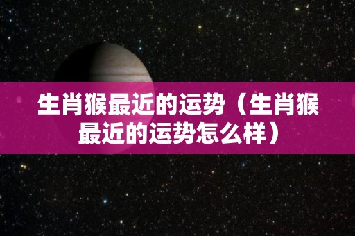 生肖猴最近的运势（生肖猴最近的运势怎么样）