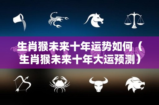 生肖猴未来十年运势如何（生肖猴未来十年大运预测）