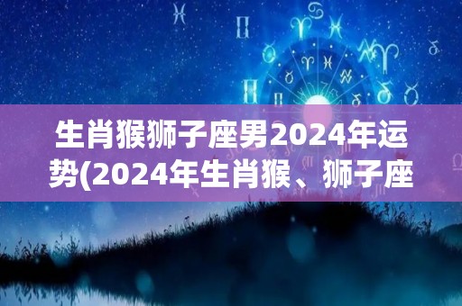 生肖猴狮子座男2024年运势(2024年生肖猴、狮子座男运势展望)