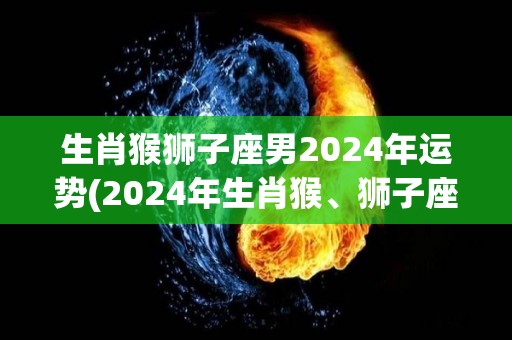 生肖猴狮子座男2024年运势(2024年生肖猴、狮子座男运势展望)