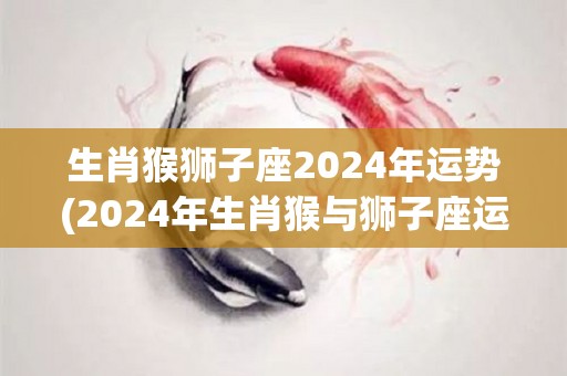 生肖猴狮子座2024年运势(2024年生肖猴与狮子座运势预测)