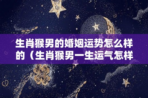 生肖猴男的婚姻运势怎么样的（生肖猴男一生运气怎样）