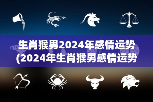 生肖猴男2024年感情运势(2024年生肖猴男感情运势分析)