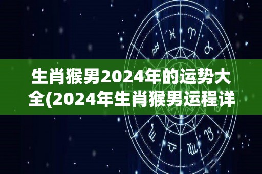生肖猴男2024年的运势大全(2024年生肖猴男运程详解！)