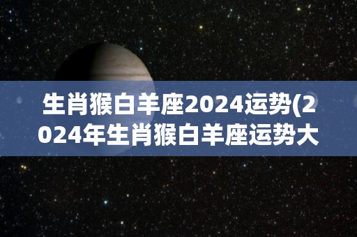 生肖猴白羊座2024运势(2024年生肖猴白羊座运势大揭秘)