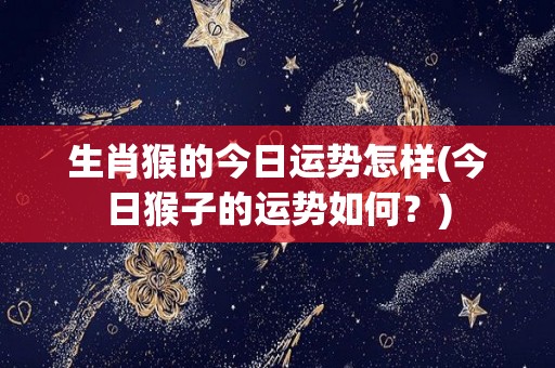 生肖猴的今日运势怎样(今日猴子的运势如何？)
