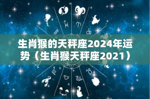生肖猴的天秤座2024年运势（生肖猴天秤座2021）