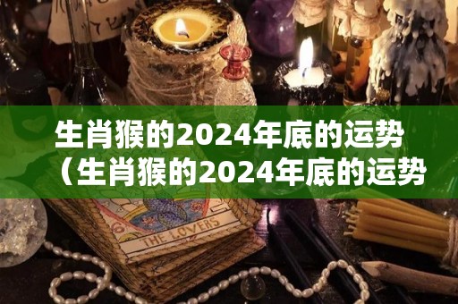 生肖猴的2024年底的运势（生肖猴的2024年底的运势如何）