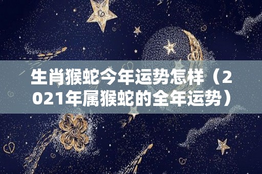 生肖猴蛇今年运势怎样（2021年属猴蛇的全年运势）