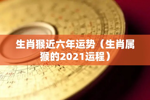 生肖猴近六年运势（生肖属猴的2021运程）