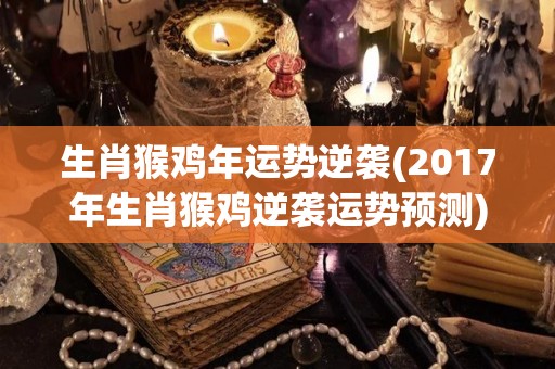 生肖猴鸡年运势逆袭(2017年生肖猴鸡逆袭运势预测)