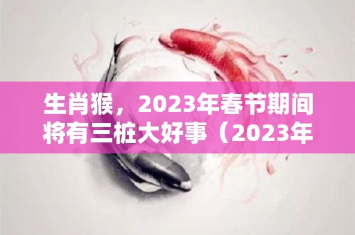 生肖猴，2023年春节期间将有三桩大好事（2023年属猴下半年要出大事）