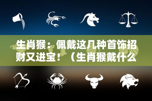 生肖猴：佩戴这几种首饰招财又进宝！（生肖猴戴什么好）