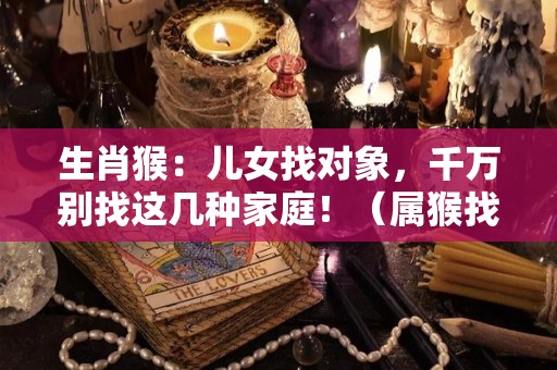 生肖猴：儿女找对象，千万别找这几种家庭！（属猴找对象属什么好）