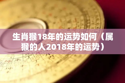 生肖猴18年的运势如何（属猴的人2018年的运势）