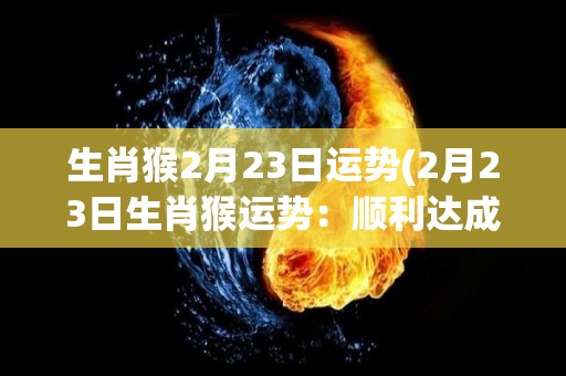 生肖猴2月23日运势(2月23日生肖猴运势：顺利达成目标，财运旺盛)