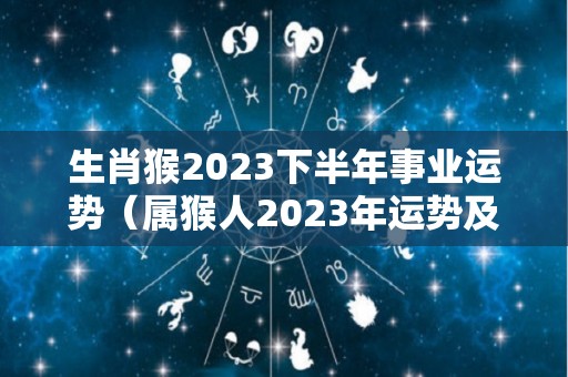 生肖猴2023下半年事业运势（属猴人2023年运势及财运）