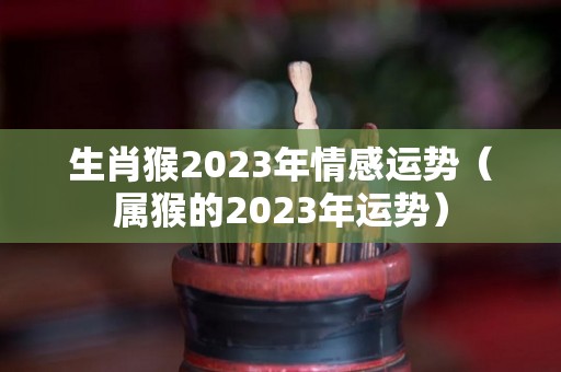 生肖猴2023年情感运势（属猴的2023年运势）